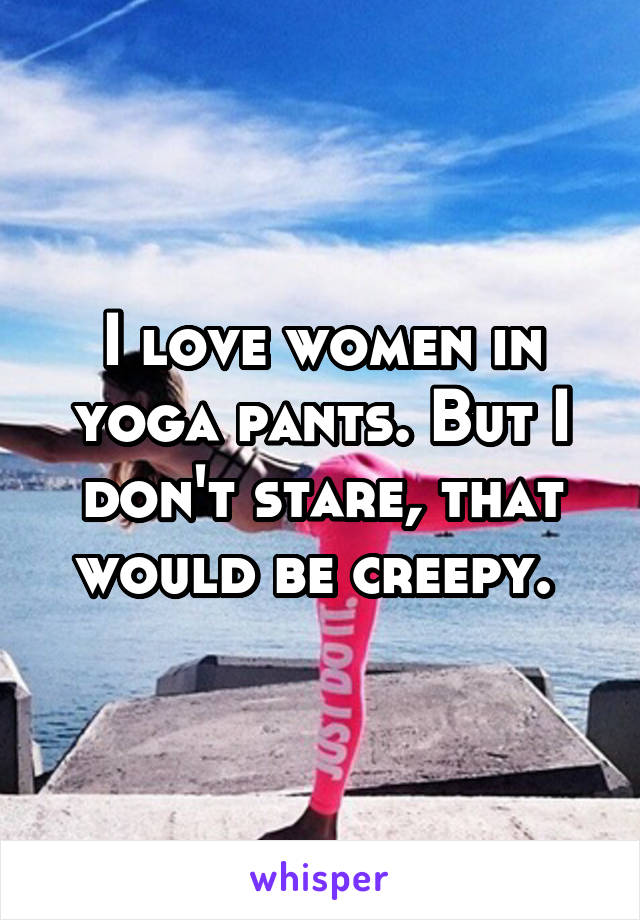 I love women in yoga pants. But I don't stare, that would be creepy. 