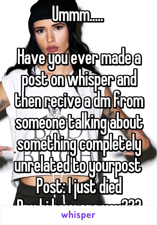 Ummm..... 

Have you ever made a post on whisper and then recive a dm from someone talking about something completely unrelated to yourpost 
Post: I just died
Dm: hi how are you???