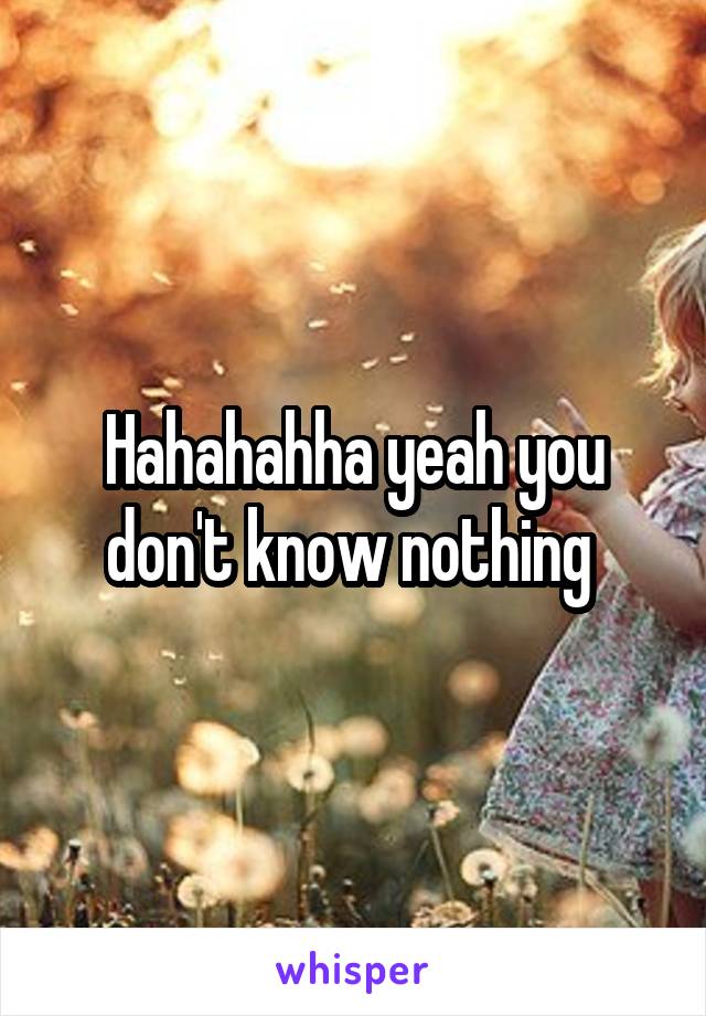 Hahahahha yeah you don't know nothing 