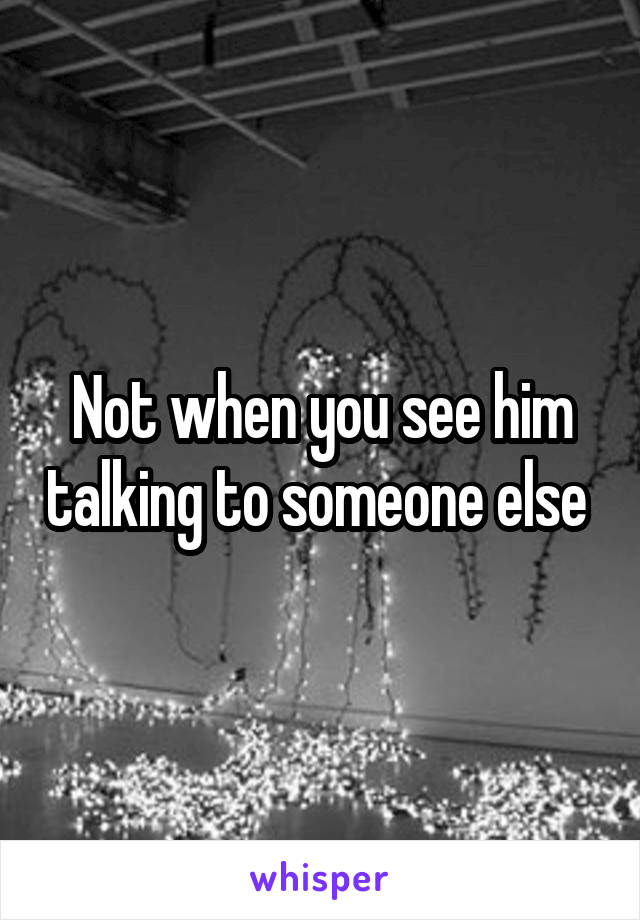 Not when you see him talking to someone else 