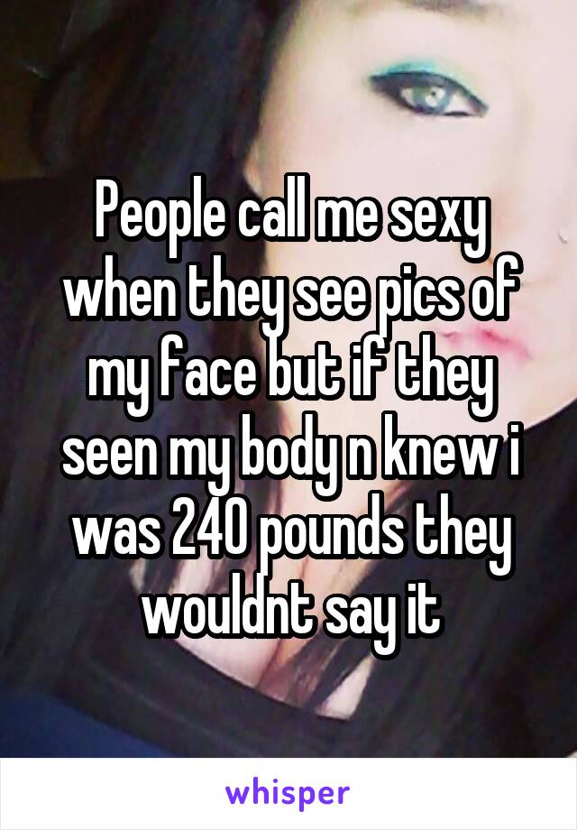 People call me sexy when they see pics of my face but if they seen my body n knew i was 240 pounds they wouldnt say it