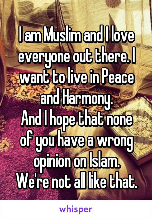 I am Muslim and I love everyone out there. I want to live in Peace and Harmony.
And I hope that none of you have a wrong opinion on Islam.
We're not all like that.