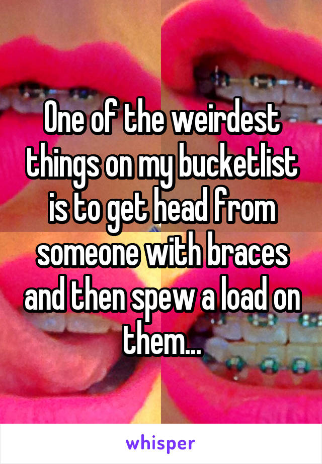 One of the weirdest things on my bucketlist is to get head from someone with braces and then spew a load on them...