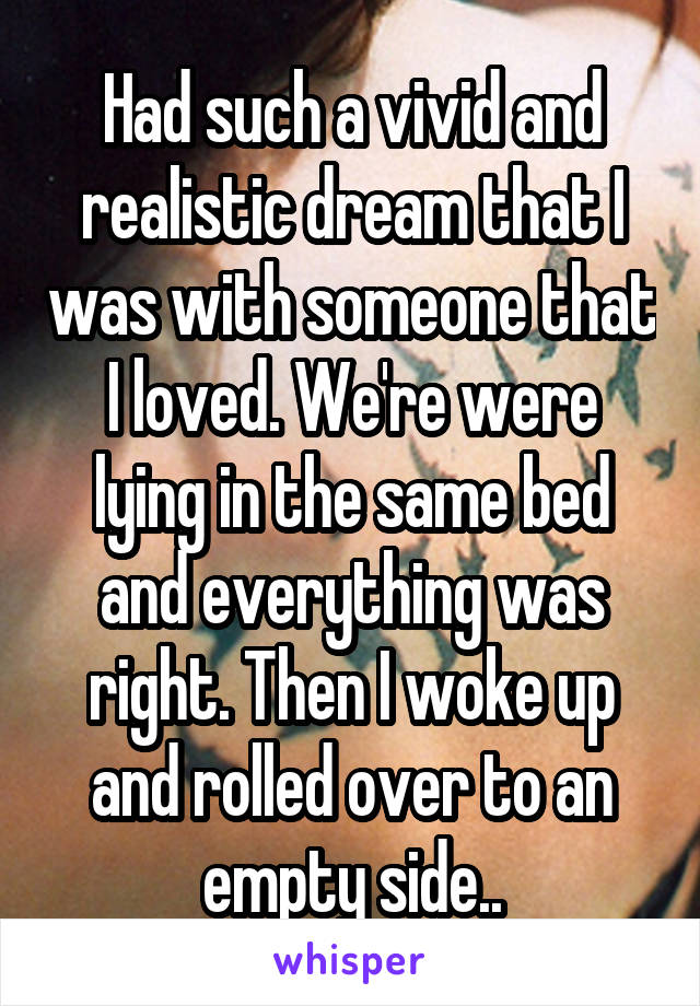 Had such a vivid and realistic dream that I was with someone that I loved. We're were lying in the same bed and everything was right. Then I woke up and rolled over to an empty side..