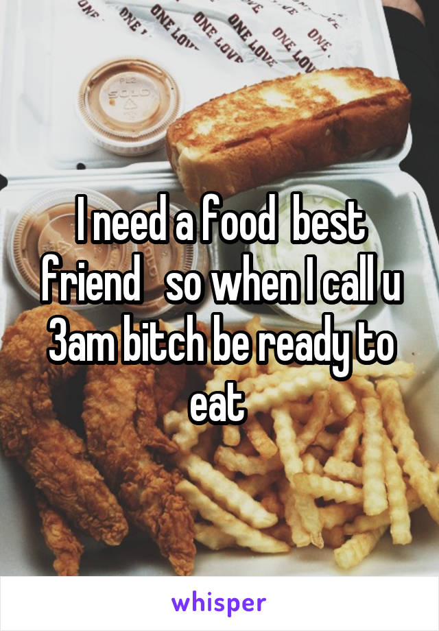 I need a food  best friend   so when I call u 3am bitch be ready to eat 