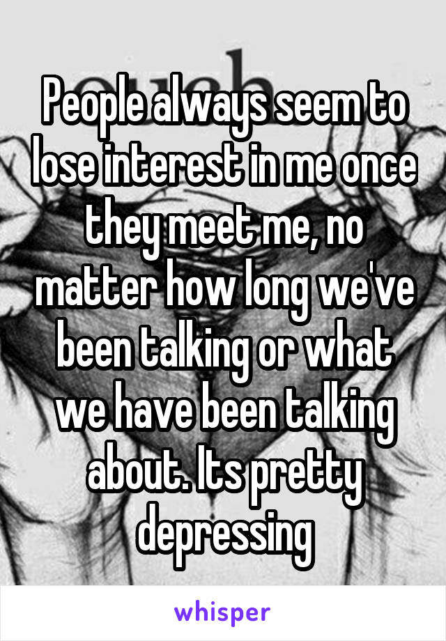 People always seem to lose interest in me once they meet me, no matter how long we've been talking or what we have been talking about. Its pretty depressing