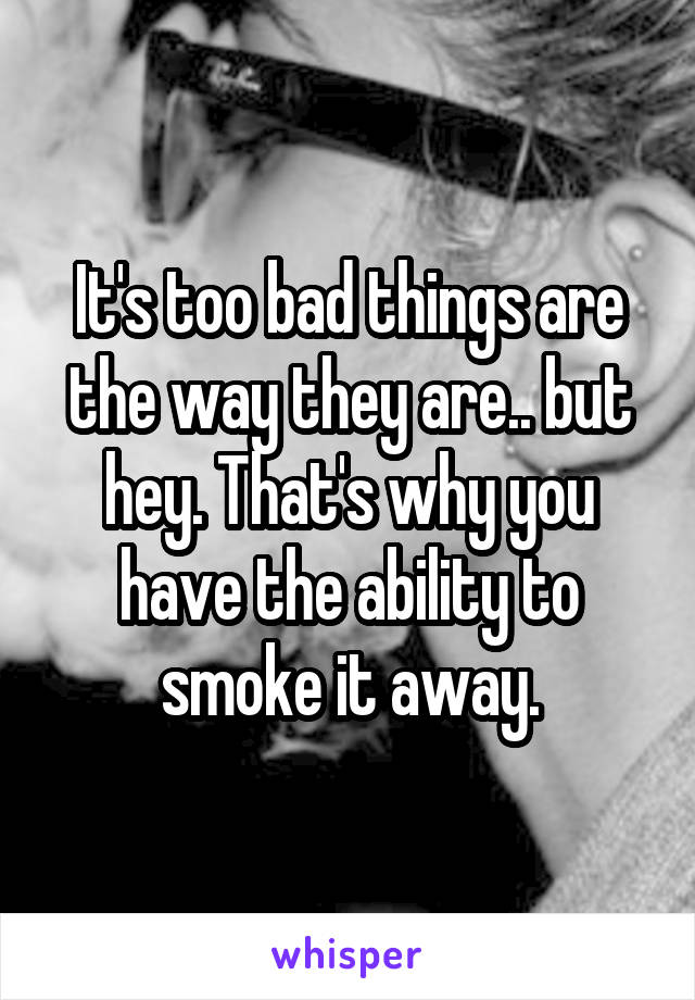 It's too bad things are the way they are.. but hey. That's why you have the ability to smoke it away.