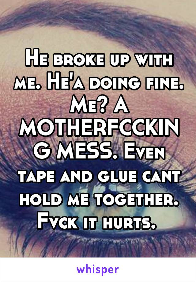 He broke up with me. He'a doing fine. Me? A MOTHERFCCKING MESS. Even tape and glue cant hold me together. Fvck it hurts. 