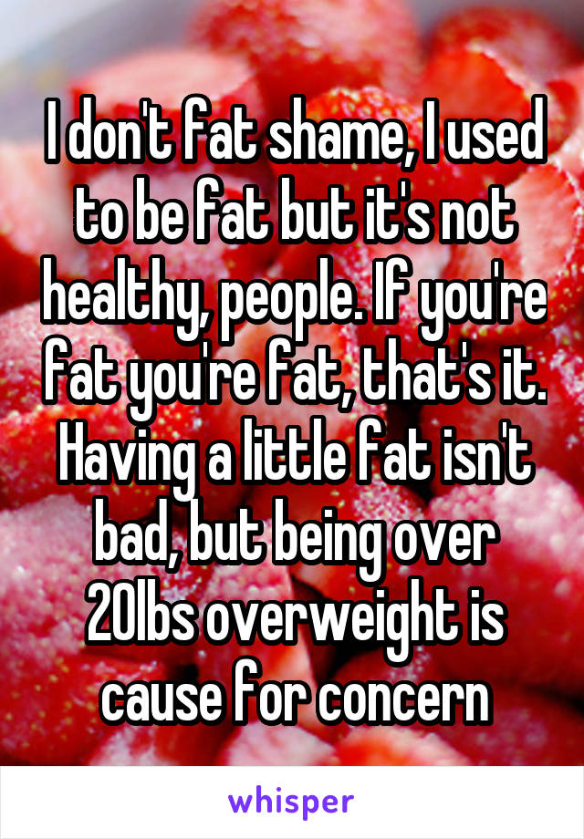 I don't fat shame, I used to be fat but it's not healthy, people. If you're fat you're fat, that's it. Having a little fat isn't bad, but being over 20lbs overweight is cause for concern