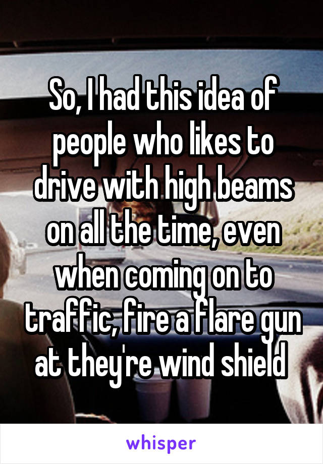 So, I had this idea of people who likes to drive with high beams on all the time, even when coming on to traffic, fire a flare gun at they're wind shield 