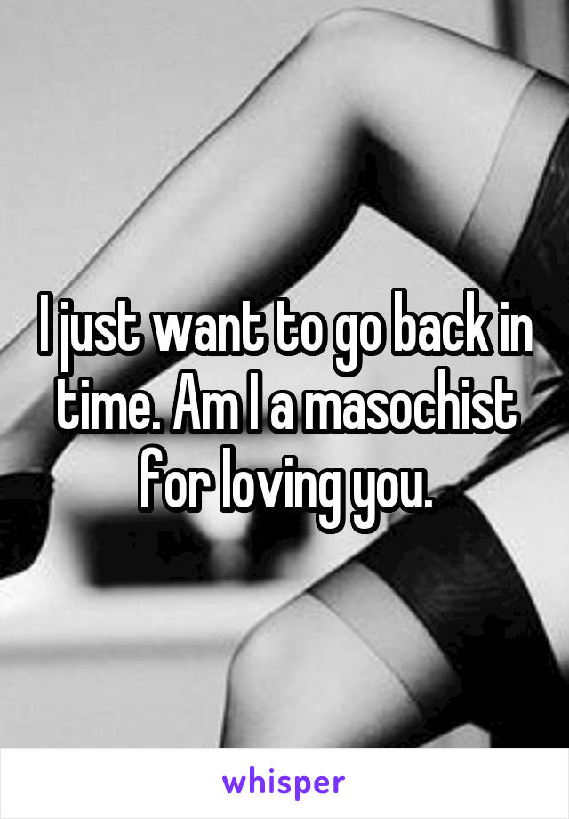 I just want to go back in time. Am I a masochist for loving you.