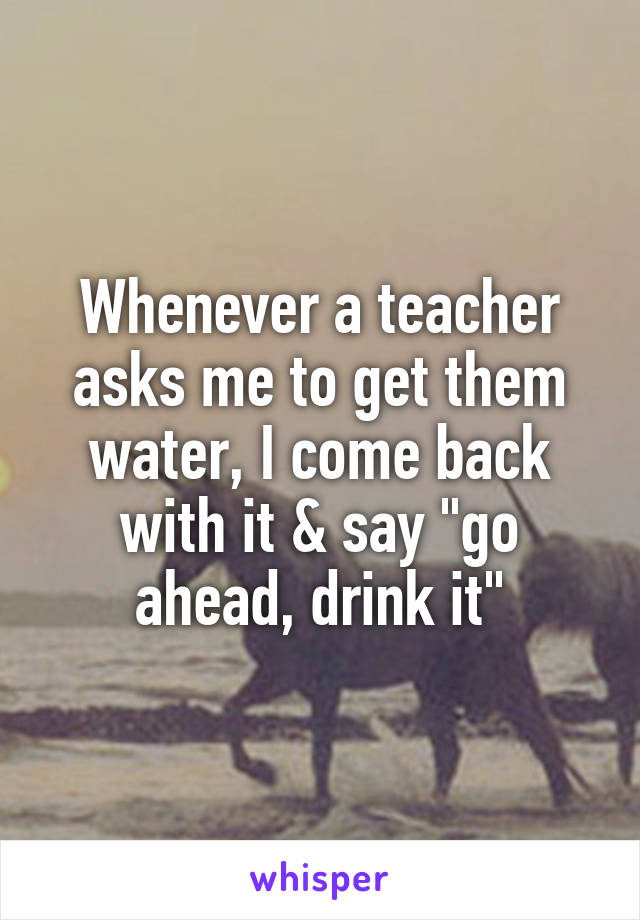 Whenever a teacher asks me to get them water, I come back with it & say "go ahead, drink it"