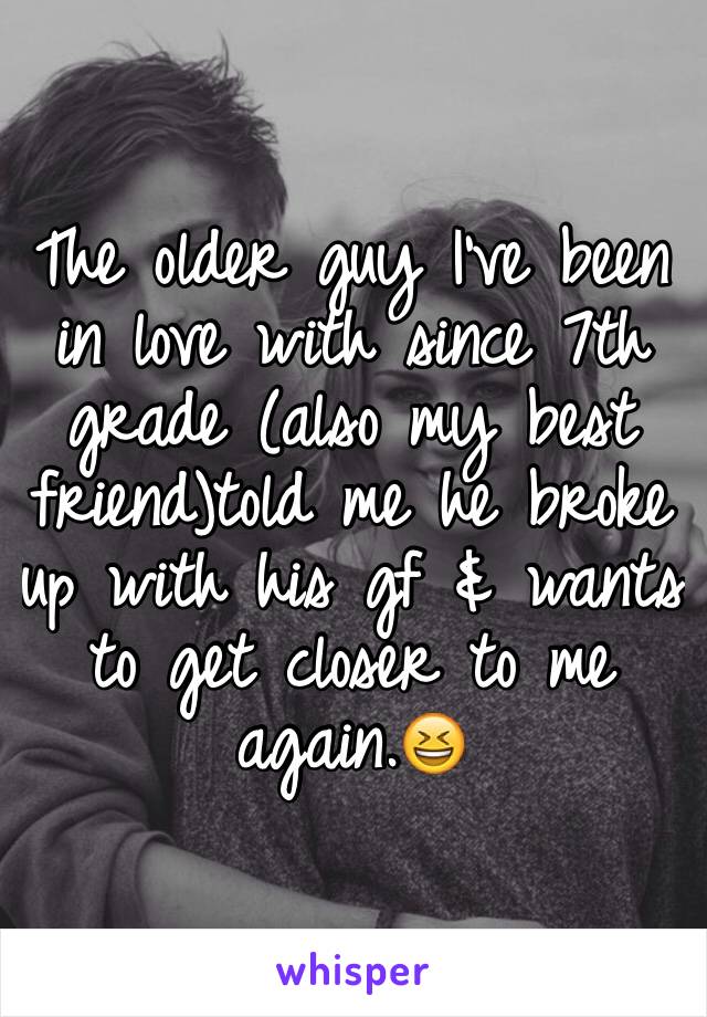 The older guy I've been in love with since 7th grade (also my best friend)told me he broke up with his gf & wants to get closer to me again.😆 