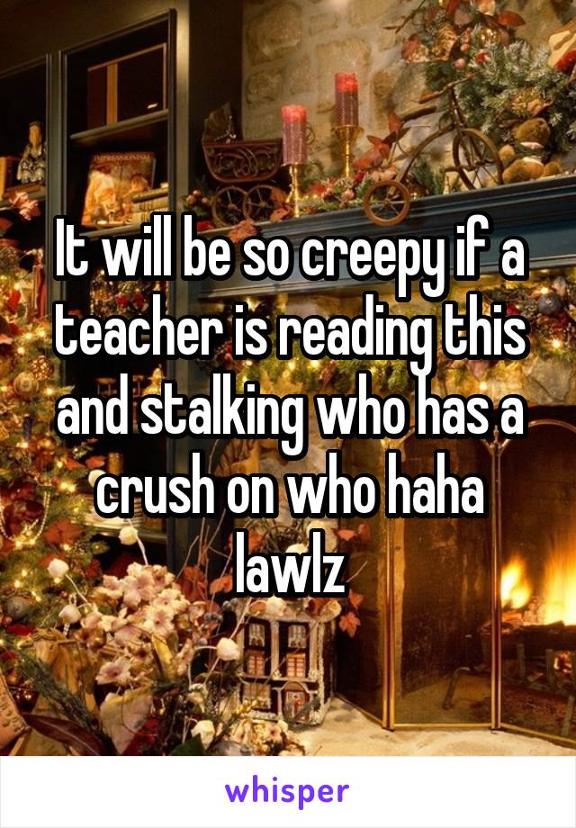 It will be so creepy if a teacher is reading this and stalking who has a crush on who haha lawlz