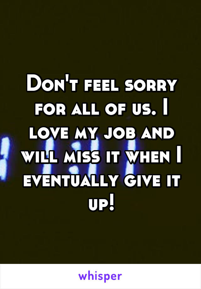 Don't feel sorry for all of us. I love my job and will miss it when I eventually give it up!