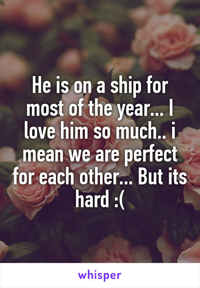 He is on a ship for most of the year... I love him so much.. i mean we are perfect for each other... But its hard :(