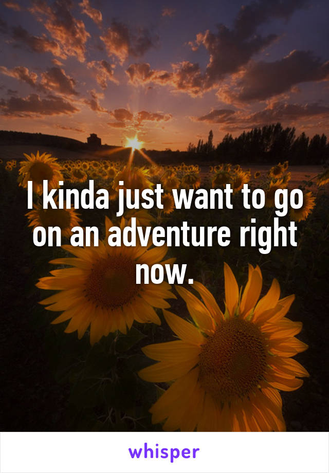 I kinda just want to go on an adventure right now.