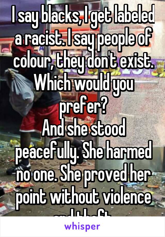 I say blacks, I get labeled a racist. I say people of colour, they don't exist. Which would you prefer?
And she stood peacefully. She harmed no one. She proved her point without violence and theft.