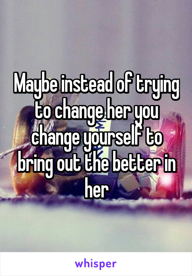 Maybe instead of trying to change her you change yourself to bring out the better in her