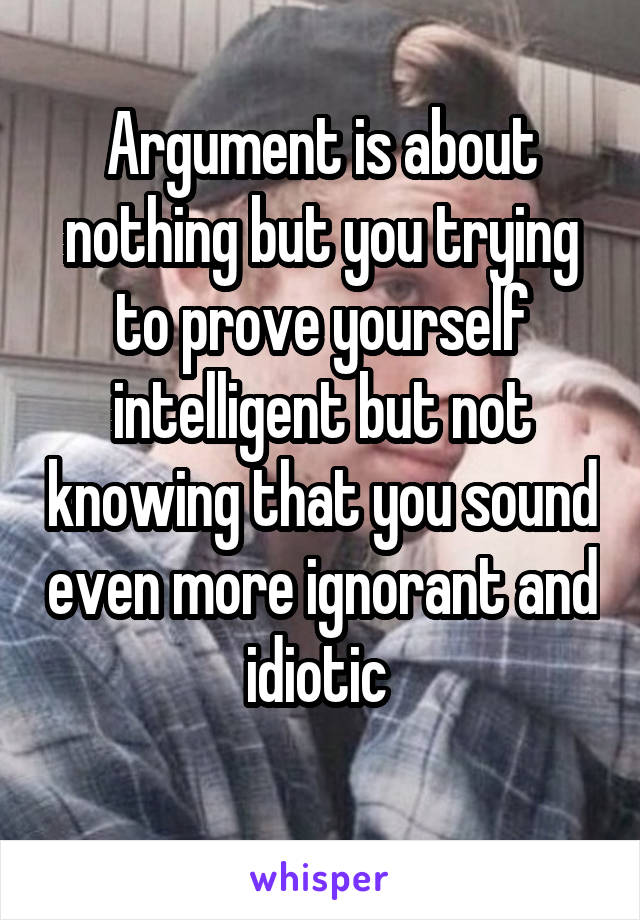 Argument is about nothing but you trying to prove yourself intelligent but not knowing that you sound even more ignorant and idiotic 
