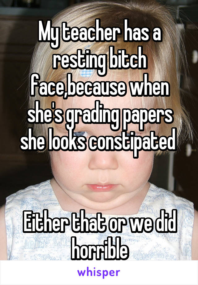 My teacher has a resting bitch face,because when she's grading papers she looks constipated 


Either that or we did horrible