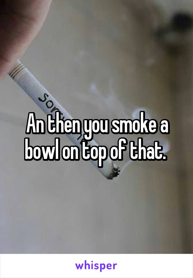 An then you smoke a bowl on top of that. 