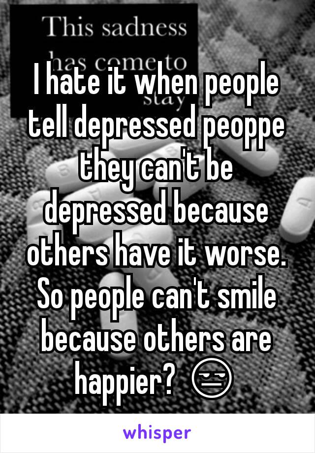 I hate it when people tell depressed peoppe they can't be depressed because others have it worse.
So people can't smile because others are happier? 😒