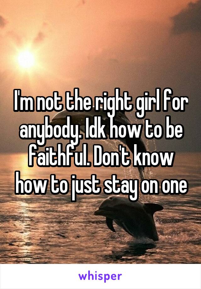 I'm not the right girl for anybody. Idk how to be faithful. Don't know how to just stay on one