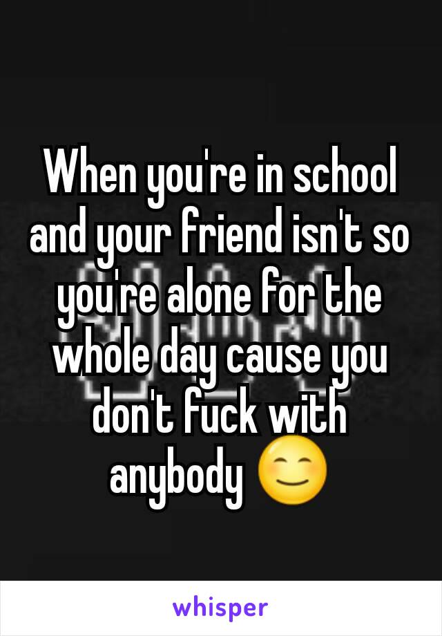 When you're in school and your friend isn't so you're alone for the whole day cause you don't fuck with anybody 😊