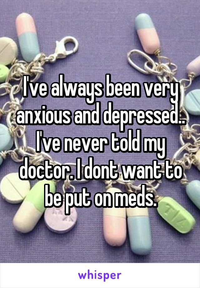 I've always been very anxious and depressed.. I've never told my doctor. I dont want to be put on meds.