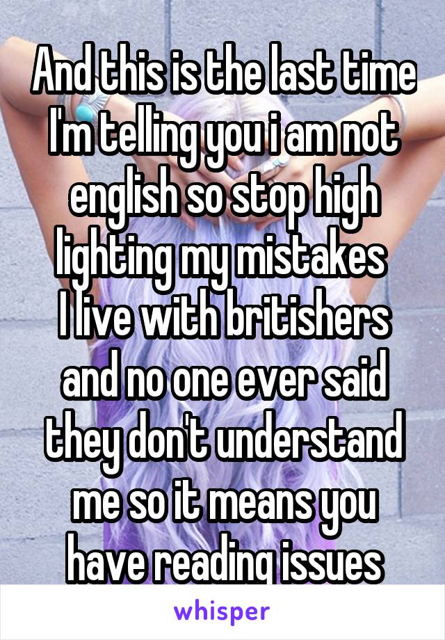 And this is the last time I'm telling you i am not english so stop high lighting my mistakes 
I live with britishers and no one ever said they don't understand me so it means you have reading issues