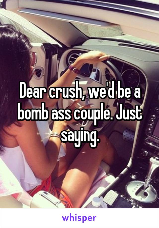 Dear crush, we'd be a bomb ass couple. Just saying.