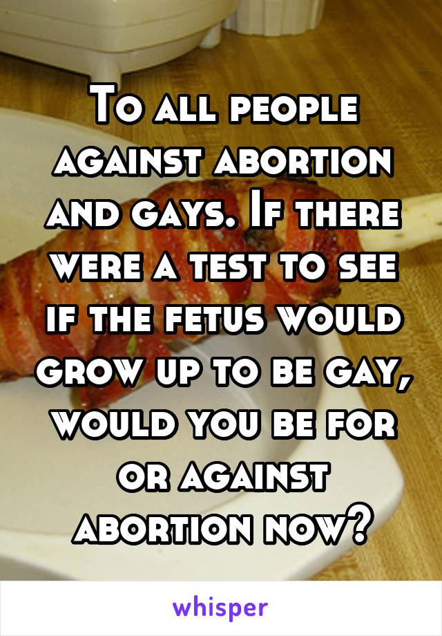 To all people against abortion and gays. If there were a test to see if the fetus would grow up to be gay, would you be for or against abortion now?