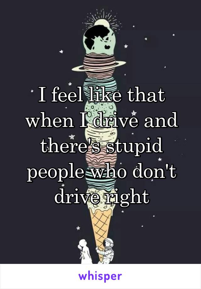 I feel like that when I drive and there's stupid people who don't drive right