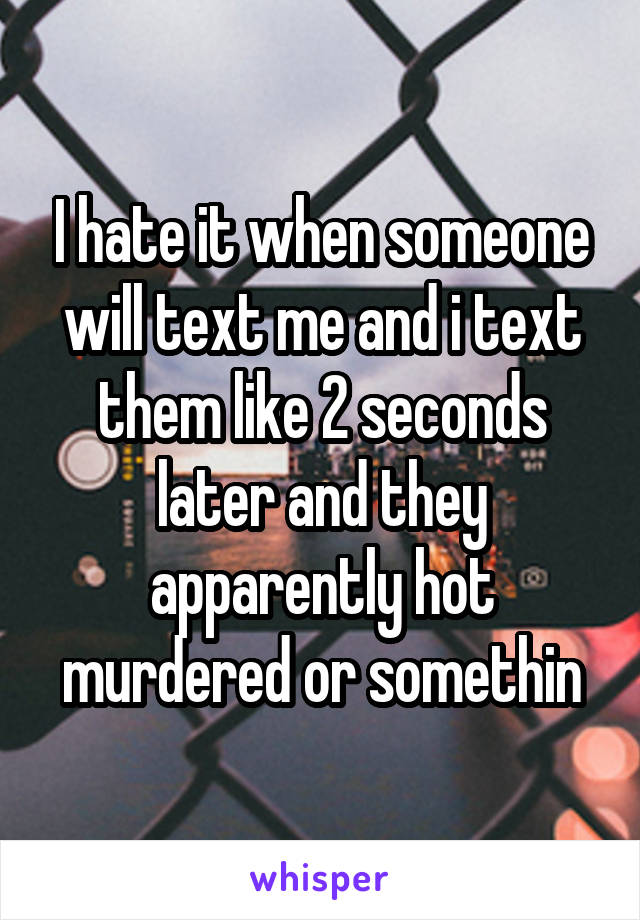 I hate it when someone will text me and i text them like 2 seconds later and they apparently hot murdered or somethin