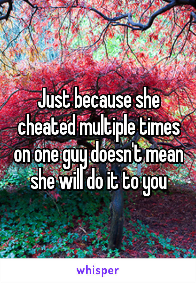 Just because she cheated multiple times on one guy doesn't mean she will do it to you