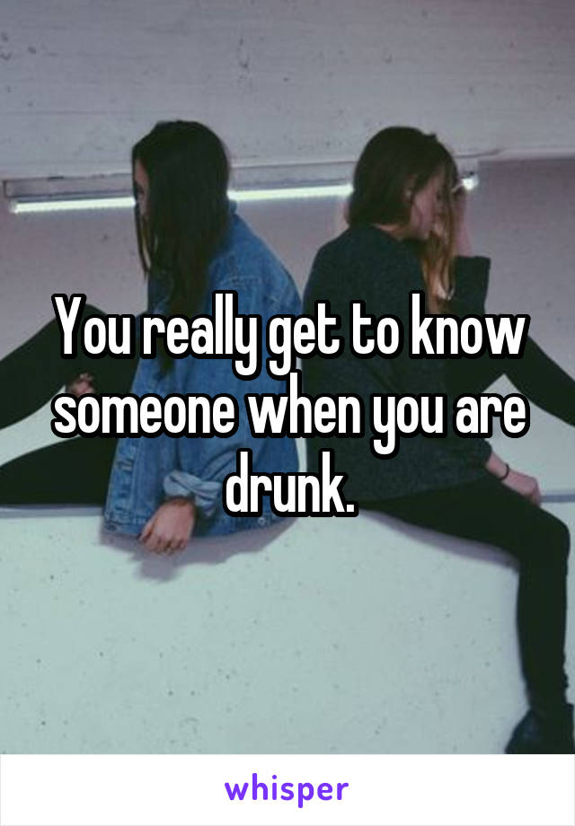 You really get to know someone when you are drunk.