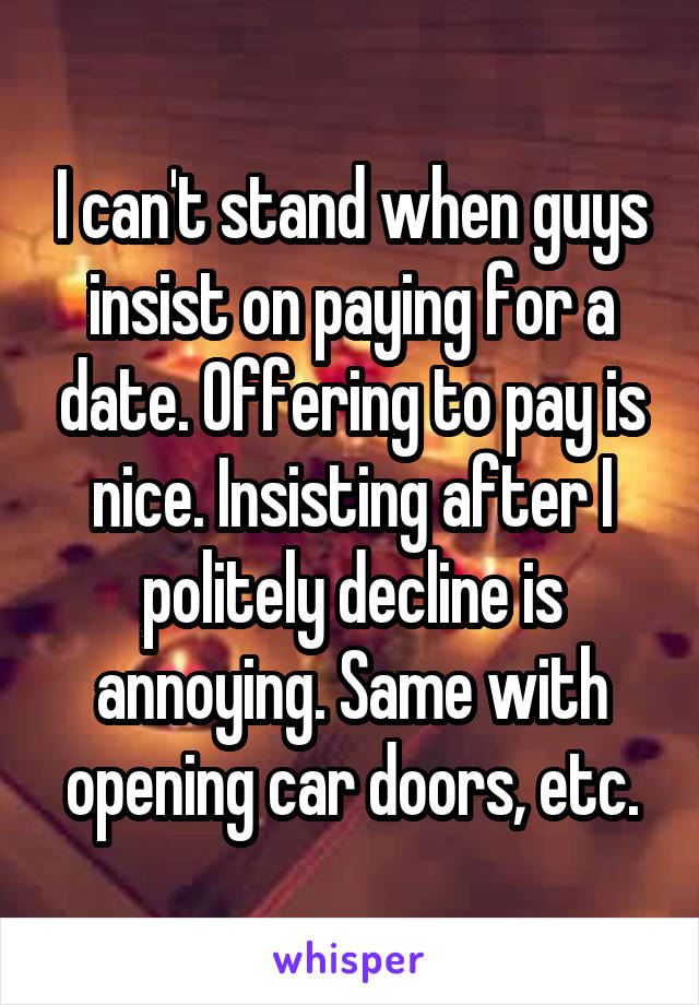 I can't stand when guys insist on paying for a date. Offering to pay is nice. Insisting after I politely decline is annoying. Same with opening car doors, etc.