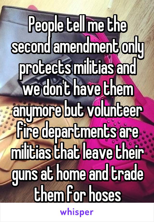 People tell me the second amendment only protects militias and we don't have them anymore but volunteer fire departments are militias that leave their guns at home and trade them for hoses