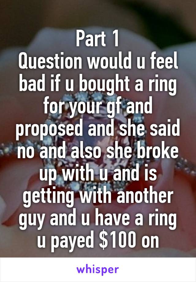 Part 1
Question would u feel bad if u bought a ring for your gf and proposed and she said no and also she broke up with u and is getting with another guy and u have a ring u payed $100 on