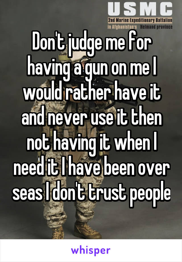 Don't judge me for having a gun on me I would rather have it and never use it then not having it when I need it I have been over seas I don't trust people 