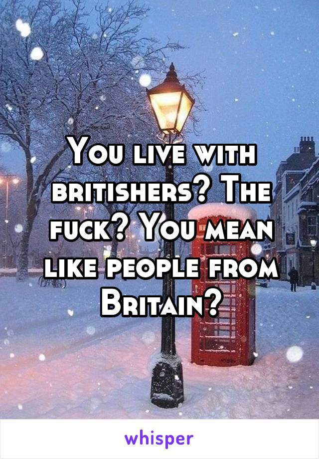 You live with britishers? The fuck? You mean like people from Britain?