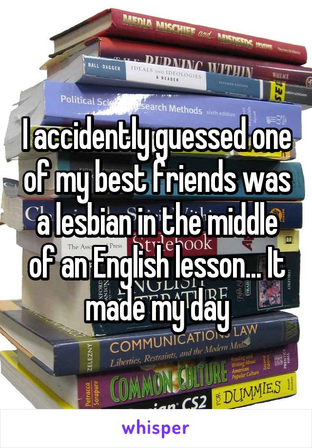 I accidently guessed one of my best friends was a lesbian in the middle of an English lesson... It made my day