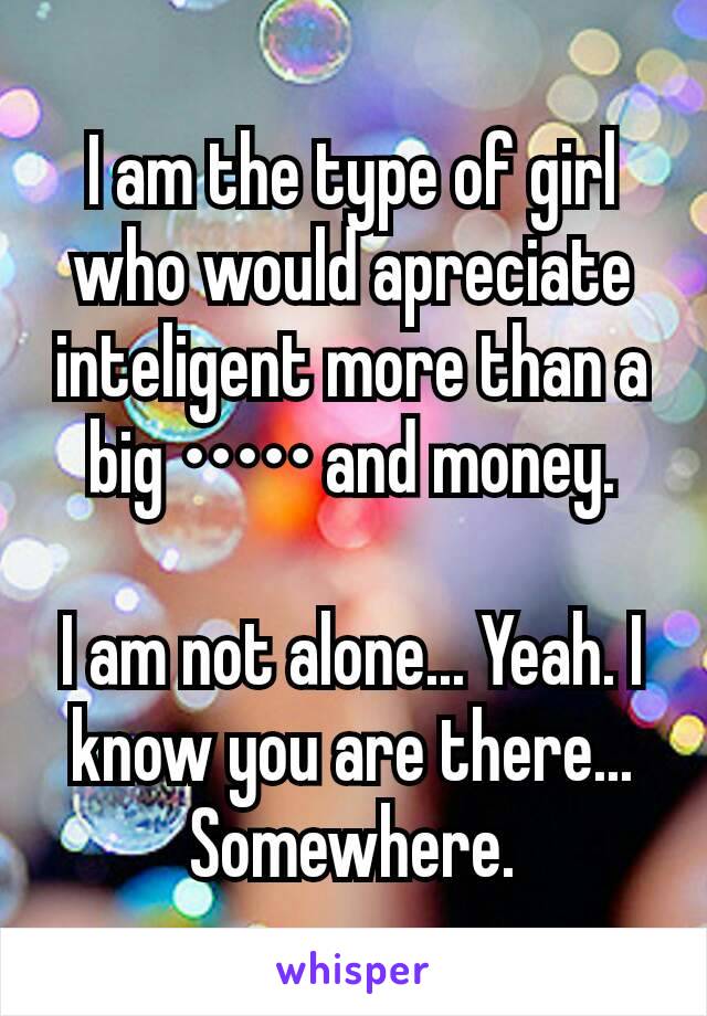 I am the type of girl who would apreciate inteligent more than a big ••••• and money.

I am not alone... Yeah. I know you are there... Somewhere.