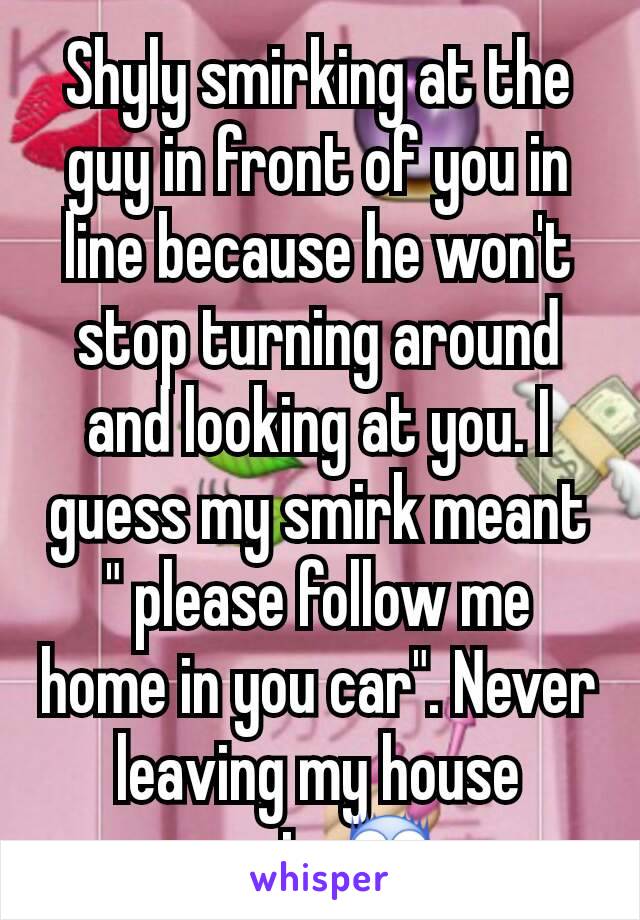 Shyly smirking at the guy in front of you in line because he won't stop turning around and looking at you. I guess my smirk meant " please follow me home in you car". Never leaving my house again.😨