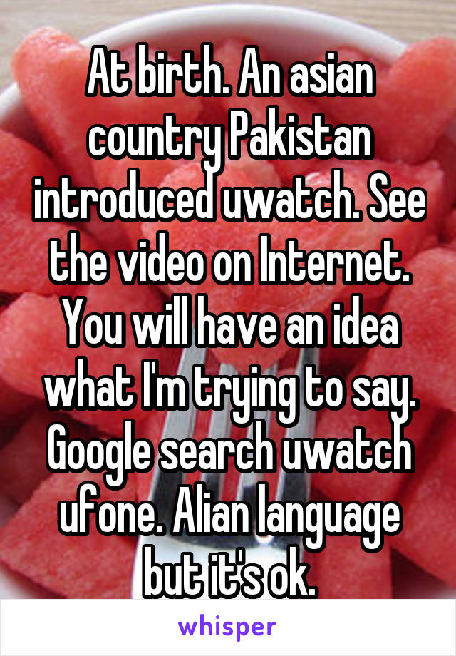 At birth. An asian country Pakistan introduced uwatch. See the video on Internet. You will have an idea what I'm trying to say. Google search uwatch ufone. Alian language but it's ok.