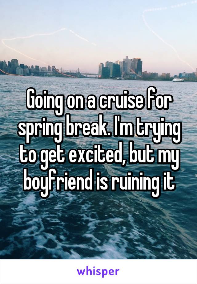 Going on a cruise for spring break. I'm trying to get excited, but my boyfriend is ruining it