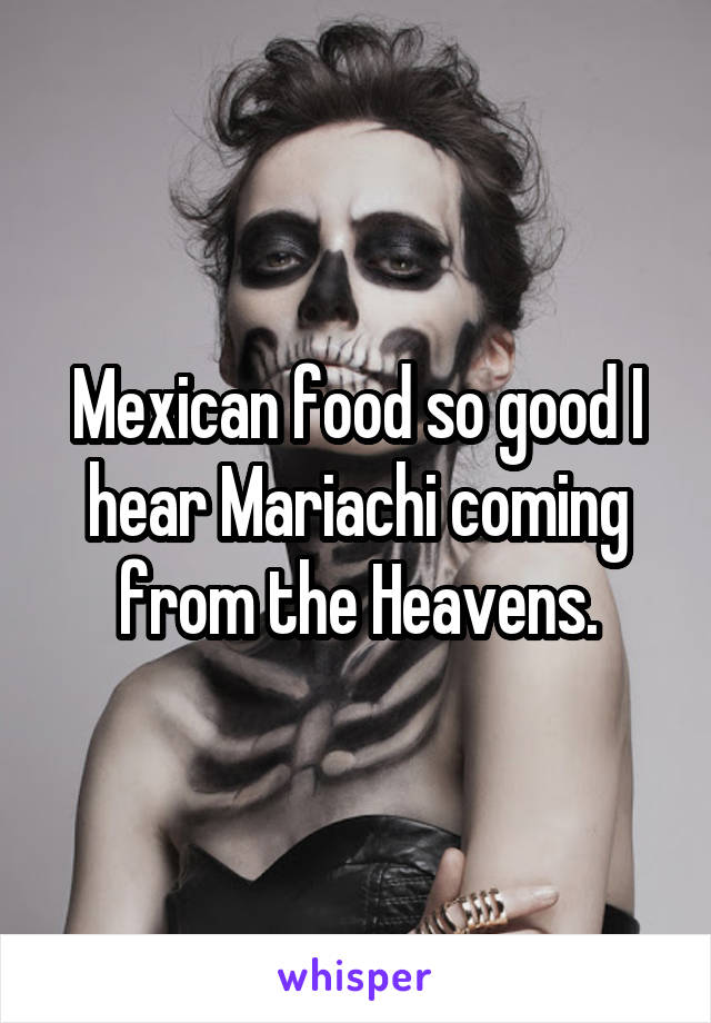 Mexican food so good I hear Mariachi coming from the Heavens.