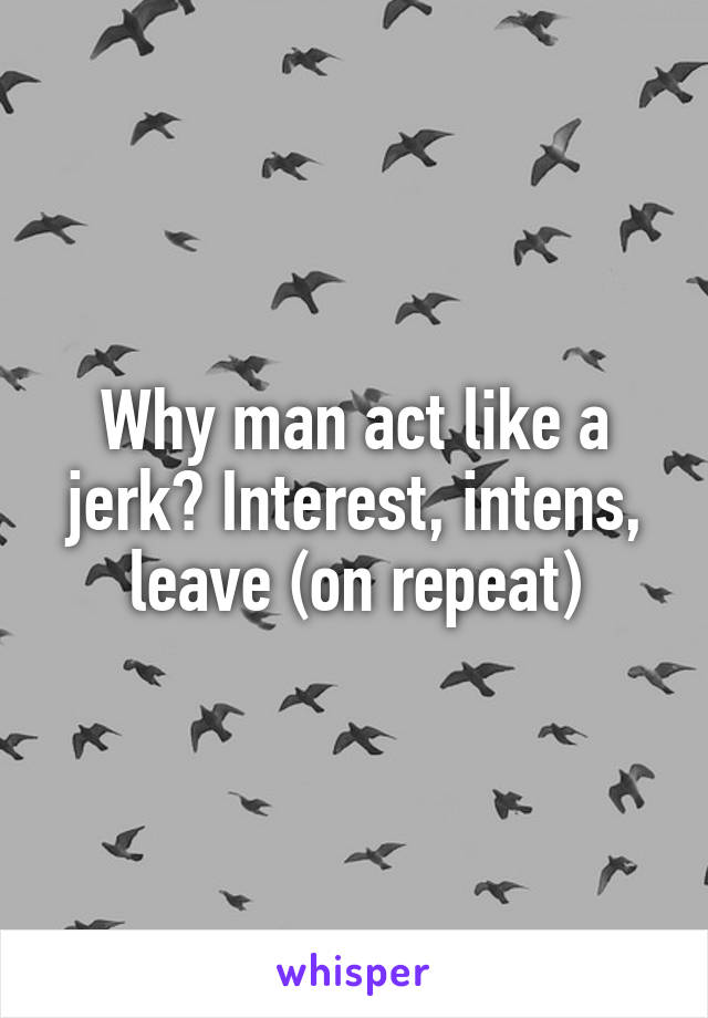 Why man act like a jerk? Interest, intens, leave (on repeat)