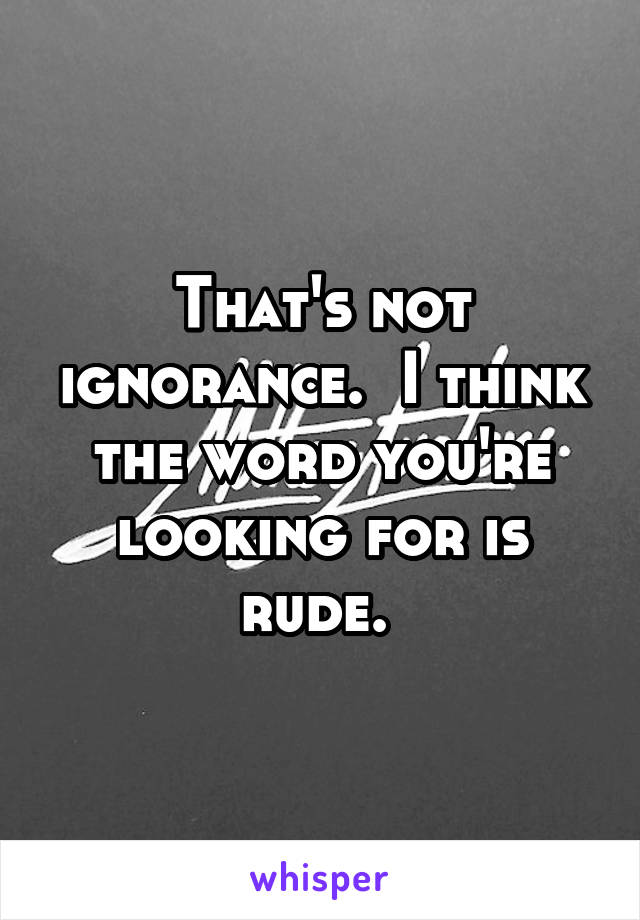 That's not ignorance.  I think the word you're looking for is rude. 